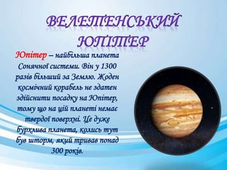 Юпітер – найбільша планета
Сонячної системи. Він у 1300
разів більший за Землю. Жоден
космічний корабель не здатен
здійснити посадку на Юпітер,
тому що на цій планеті немає
твердої поверхні. Це дуже
бурхлива планета, колись тут
був шторм, який тривав понад
300 років.
 