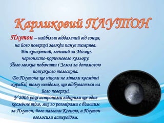 Плутон – найбільш віддалений від сонця,
на його поверхні завжди панує темрява.
Він крихітний, менший за Місяць
червонясто-коричневого кольору.
Його можна побачити і Землі за допомогою
потужного телескопа.
До Плутона ще ніколи не літали космічні
кораблі, тому невідомо, що відбувається на
його поверхні.
У 2006 році астрономи відкрили ще одне
космічне тіло, яке зо розмірами є більшим
за Плутон, його назвали Ксеною, а Плутон
оголосили астероїдом.
 