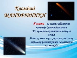 Комети – це гості з віддалених
куточків Сонячної системи.
Усі комети обертаються навколо
Сонця.
Хвіст комети – це хмара газу та пилу,
яка може розтягнутися на мільйони
кілометрів.
 