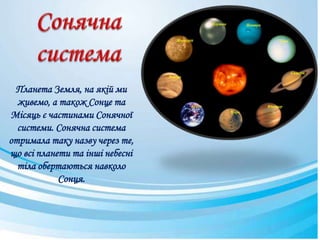 Планета Земля, на якій ми
живемо, а також Сонце та
Місяць є частинами Сонячної
системи. Сонячна система
отримала таку назву через те,
що всі планети та інші небесні
тіла обертаються навколо
Сонця.
 