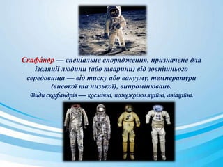 Скафа́ ндр — спеціальне спорядження, призначене для
ізоляції людини (або тварини) від зовнішнього
середовища — від тиску або вакууму, температури
(високої та низької), випромінювань.
Види скафандрів — космічні, пожежоізоляційні, авіаційні.
 