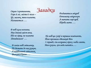 Загадки
На небі це сузір’я першим помічають,
Його прозвали «Великий Віз»
І справді, сім яскравих зірок з неба сяють,
Мов кухоль, хоч води напийсь.….
Океан і континенти,
Гори й ліс, міста й поля –
Це, малюк, твоя планета,
Називається ….
В небі куля вогняна,
Має довгий хвіст вона,
То не зірка, не планета
Здогадалися? …
В синім небі світлячки,
Не дістати до них рукою,
А найбільший світлячок,
Вигнувся дугою…..
Роздивитися мікроб
Допоможе мікроскоп.
А вивчати зорі щоб,
Треба мати ….
 