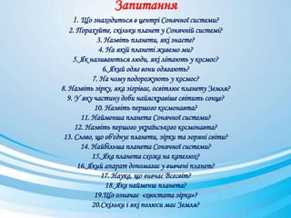 Запитання
1. Що знаходиться в центрі Сонячної системи?
2. Порахуйте, скільки планет у Сонячній системі?
3. Назвіть планети, які знаєте?
4. На якій планеті живемо ми?
5. Як називаються люди, які літають у космос?
6. Який одяг вони одягають?
7. На чому подорожують у космос?
8. Назвіть зірку, яка зігріває, освітлює планету Земля?
9. У яку частину доби найяскравіше світить сонце?
10. Назвіть першого космонавта?
11. Найменша планета Сонячної системи?
12. Назвіть першого українського космонавта?
13. Слово, що об'єднує планети, зірки та зоряні світи?
14. Найбільша планета Сонячної системи?
15. Яка планета схожа на капелюх?
16. Який апарат допомагає у вивчені планет?
17. Наука, що вивчає Всесвіт?
18. Яка найменш планета?
19.Що означає «хвостата зірка»?
20.Скільки і які полюси має Земля?
 