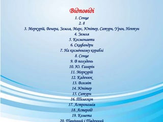 Відповіді
1. Сонце
2. 8
3. Меркурій, Венера, Земля, Марс, Юпітер, Сатурн, Уран, Нептун
4. Земля
5. Космонавти
6. Скафандри
7. На космічному кораблі
8. Сонце
9. В полудень
10. Ю. Гагарін
11. Меркурій
12. Каденюк
13. Всесвіт
14. Юпітер
15. Сатурн
16. Телескоп
17. Астрономія
18. Астероїд
19. Комета
 