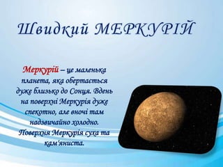 Меркурій – це маленька
планета, яка обертається
дуже близько до Сонця. Вдень
на поверхні Меркурія дуже
спекотно, але вночі там
надзвичайно холодно.
Поверхня Меркурія суха та
кам'яниста.
 