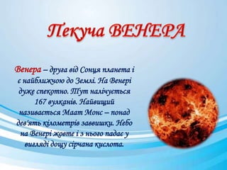 Венера – друга від Сонця планета і
є найближчою до Землі. На Венері
дуже спекотно. Тут налічується
167 вулканів. Найвищий
називається Маат Монс – понад
дев'ять кілометрів заввишки. Небо
на Венері жовте і з нього падає у
вигляді дощу сірчана кислота.
 