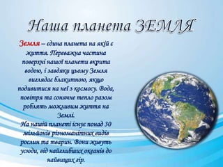 Земля – єдина планета на якій є
життя. Переважна частина
поверхні нашої планети вкрита
водою, і завдяки цьому Земля
виглядає блакитною, якщо
подивитися на неї з космосу. Вода,
повітря та сонячне тепло разом
роблять можливим життя на
Землі.
На нашій планеті існує понад 30
мільйонів різноманітних видів
рослин та тварин. Вони живуть
усюди, від найглибших океанів до
найвищих гір.
 