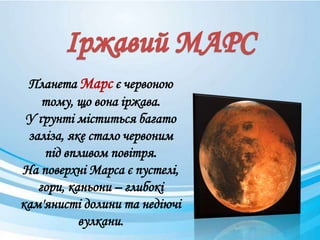 Планета Марс є червоною
тому, що вона іржава.
У ґрунті міститься багато
заліза, яке стало червоним
під впливом повітря.
На поверхні Марса є пустелі,
гори, каньони – глибокі
кам'янисті долини та недіючі
вулкани.
 