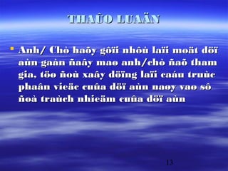 THAÛO LUAÄN

 Anh/ Chò haõy gôïi nhôù laïi moät döï
  aùn gaàn ñaây maø anh/chò ñaõ tham
  gia, töø ñoù xaây döïng laïi caáu truùc
  phaân vieäc cuûa döï aùn naøy vaø sô
  ñoà traùch nhieäm cuûa döï aùn




                              13
 