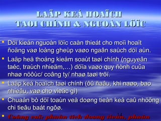 LAÄP KEÁ HOAÏCH
    TAØI CHÍNH & NGUOÀN LÖÏC

 Döï kieán nguoàn löïc caàn thieát cho moïi hoaït
  ñoäng vaø loàng gheùp vaøo ngaân saùch döï aùn.
 Laäp heä thoáng kieåm soaùt taøi chính (nguyeân
  taéc, traùch nhieäm,…) döïa vaøo quy ñònh cuûa
  nhaø nöôùc/ coâng ty/ nhaø taøi trôï.
 Laäp keá hoaïch taøi chính (ôû ñaâu, khi naøo, bao
  nhieâu, vaø cho vieäc gì)
 Chuaån bò döï toaùn veà doøng tieàn keå caû nhöõng
  chi tieâu baát ngôø.
                                         14
 Coâng cuï: phaân tích doøng tieàn, phaân
 
