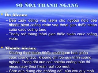 SÔ ÑOÀ THANH NGANG
 Öu ñieåm:
  – Deã xaây döïng vaø laøm cho ngöôøi ñoïc deã
    nhaän bieát coâng vieäc vaø thôøi gian thöïc hieän
    cuûa caùc coâng taùc
  – Thaáy roõ toång thôøi gian thöïc hieän caùc coâng
    vieäc

 Nhöôïc ñieåm:
  – Khoâng theå hieän ñöôïc moái quan heä giöõa
    caùc coâng taùc, khoâng ghi roõ quy trình coâng
    ngheä. Trong döï aùn coù nhieàu coâng taùc thì
    ñieàu naøy theå hieän raát roõ neùt.
  – Chæ aùp duïng cho nhöõng döï aùn 24 quy moâ
                                         coù
 