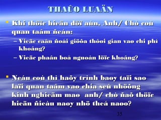 THAÛO LUAÄN
 Khi thöïc hieän döï aùn, Anh/ Chò coù
  quan taâm ñeán:
  – Vieäc caân ñoái giöõa thôøi gian vaø chi phí
    khoâng?
  – Vieäc phaân boå nguoàn löïc khoâng?


 Neáu coù thì haõy trình baøy taïi sao
  laïi quan taâm vaø chia seû nhöõng
  kinh nghieäm maø anh/ chò ñaõ thöïc
  hieän ñieàu naøy nhö theá naøo?
                                  35
 