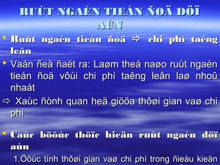 RUÙT NGAÉN TIEÁN ÑOÄ DÖÏ
             AÙN
 Ruùt ngaén tieán ñoä  chi phí taêng
  leân
 Vaán ñeà ñaët ra: Laøm theá naøo ruùt ngaén
  tieán ñoä vôùi chi phí taêng leân laø nhoû
  nhaát
 Xaùc ñònh quan heä giöõa thôøi gian vaø chi
  phí

 Caùc böôùc thöïc hieän ruùt ngaén döï
  aùn
  1.Öôùc tính thôøi gian vaø chi phí trong ñieàu kieän
                                        36
 