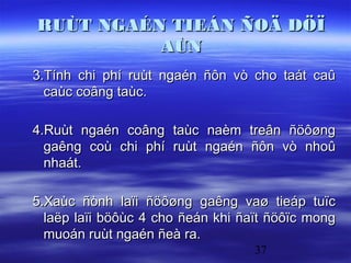RUÙT NGAÉN TIEÁN ÑOÄ DÖÏ
          AÙN
3.Tính chi phí ruùt ngaén ñôn vò cho taát caû
  caùc coâng taùc.

4.Ruùt ngaén coâng taùc naèm treân ñöôøng
  gaêng coù chi phí ruùt ngaén ñôn vò nhoû
  nhaát.

5.Xaùc ñònh laïi ñöôøng gaêng vaø tieáp tuïc
  laëp laïi böôùc 4 cho ñeán khi ñaït ñöôïc mong
  muoán ruùt ngaén ñeà ra.
                                   37
 