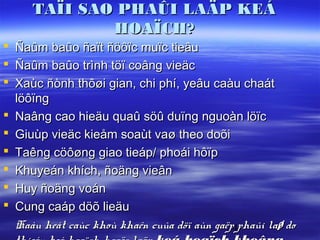 TAÏI SAO PHAÛI LAÄP KEÁ
               HOAÏCH?
   Ñaûm baûo ñaït ñöôïc muïc tieâu
   Ñaûm baûo trình töï coâng vieäc
   Xaùc ñònh thôøi gian, chi phí, yeâu caàu chaát
    löôïng
   Naâng cao hieäu quaû söû duïng nguoàn löïc
   Giuùp vieäc kieåm soaùt vaø theo doõi
   Taêng cöôøng giao tieáp/ phoái hôïp
   Khuyeán khích, ñoäng vieân
   Huy ñoäng voán
   Cung caáp döõ lieäu
    Haàu heát caùc khoù khaên cuûa döï aùn gaëp4phaûi laø do
 