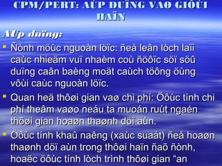 CPM/PERT: AÙP DUÏNG VAØ GIÔÙI
              HAÏN
AÙp duïng:
 Ñònh möùc nguoàn löïc: ñeå leân lòch laïi
  caùc nhieäm vuï nhaèm coù ñöôïc söï söû
  duïng caân baèng moät caùch töông öùng
  vôùi caùc nguoàn löïc.
 Quan heä thôøi gian vaø chi phí: Öôùc tính chi
  phí theâm vaøo neáu ta muoán ruùt ngaén
  thôøi gian hoaøn thaønh döï aùn.
 Öôùc tính khaû naêng (xaùc suaát) ñeå hoaøn
  thaønh döï aùn trong thôøi haïn ñaõ ñònh,
  hoaëc öôùc tính lòch trình thôøi gian “an
                                     51
 