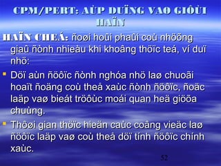 CPM/PERT: AÙP DUÏNG VAØ GIÔÙI
                      HAÏN
HAÏN CHEÁ: ñoøi hoûi phaûi coù nhöõng
  giaû ñònh nhieàu khi khoâng thöïc teá, ví duï
  nhö:
 Döï aùn ñöôïc ñònh nghóa nhö laø chuoãi
  hoaït ñoäng coù theå xaùc ñònh ñöôïc, ñoäc
  laäp vaø bieát tröôùc moái quan heä giöõa
  chuùng.
 Thôøi gian thöïc hieän caùc coâng vieäc laø
  ñöôïc laäp vaø coù theå döï tính ñöôïc chính
  xaùc.
                                    52
 