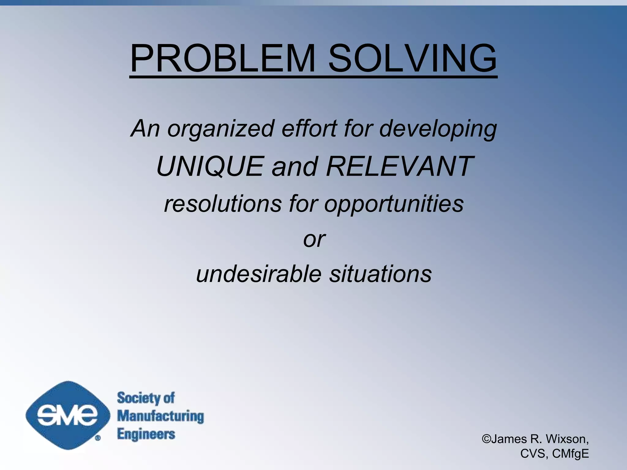 ©James R. Wixson, CVS, CMfgEPROBLEM SOLVINGAn organized effort for developingUNIQUE and RELEVANTresolutions for opportunitiesorundesirable situations