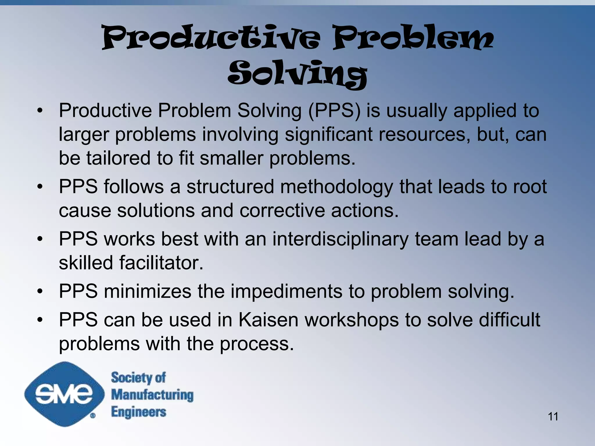 Productive Problem SolvingProductive Problem Solving (PPS) is usually applied to larger problems involving significant resources, but, can be tailored to fit smaller problems.PPS follows a structured methodology that leads to root cause solutions and corrective actions.PPS works best with an interdisciplinary team lead by a skilled facilitator.PPS minimizes the impediments to problem solving.PPS can be used in Kaisen workshops to solve difficult problems with the process. 11