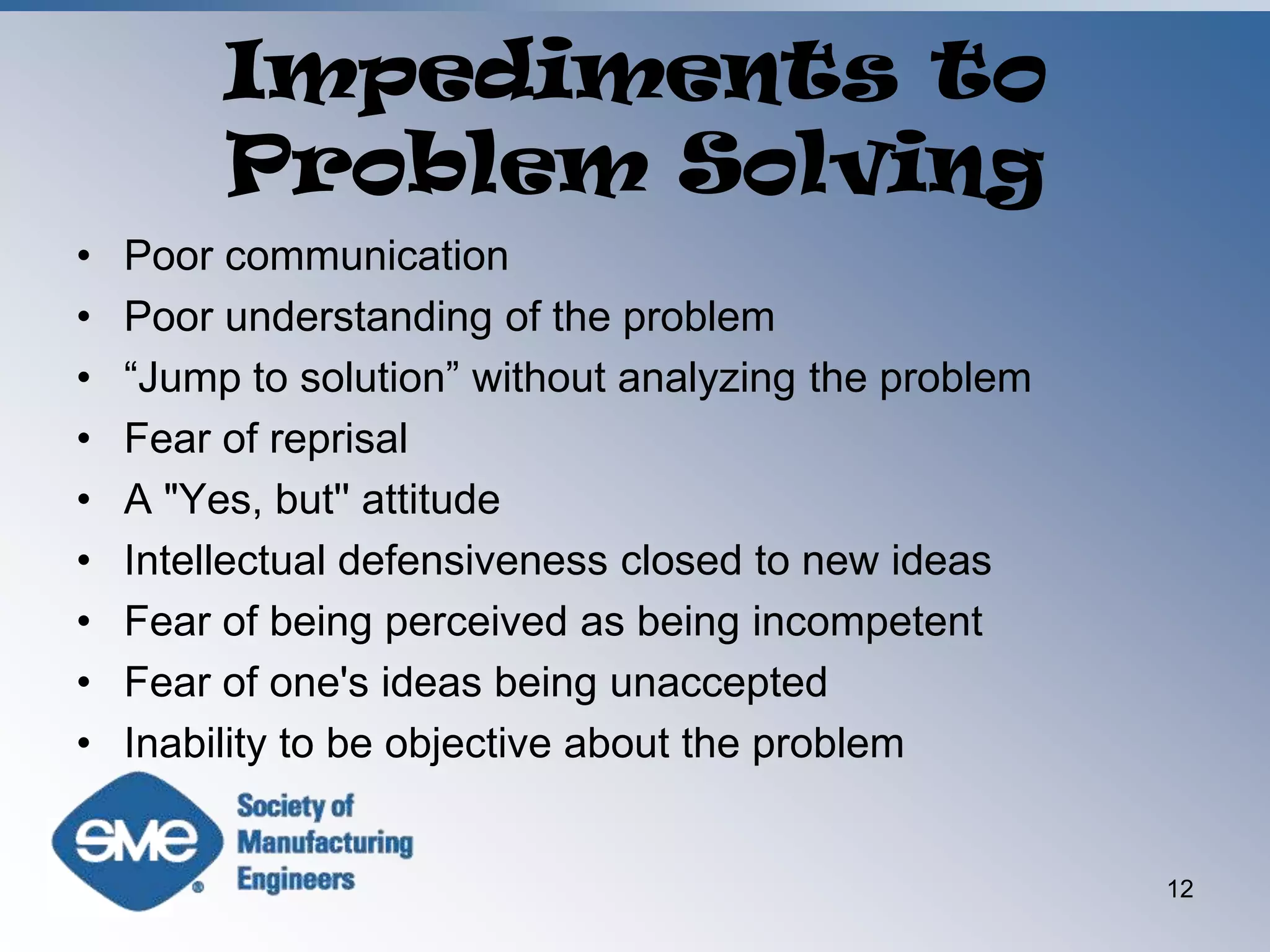 Impediments to Problem SolvingPoor communicationPoor understanding of the problem“Jump to solution” without analyzing the problemFear of reprisalA "Yes, but'' attitudeIntellectual defensiveness closed to new ideasFear of being perceived as being incompetentFear of one's ideas being unacceptedInability to be objective about the problem12