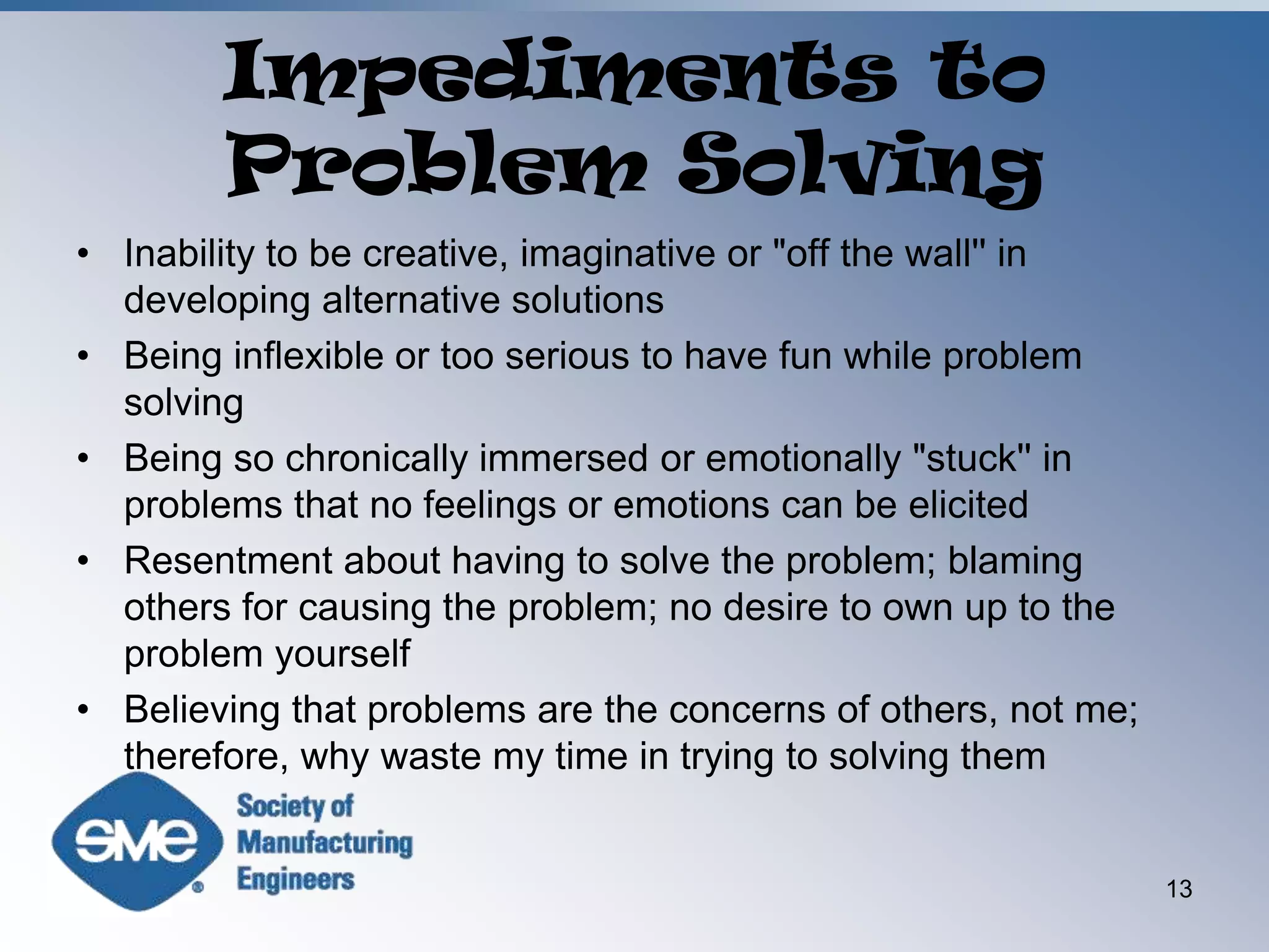 Impediments to Problem SolvingInability to be creative, imaginative or "off the wall'' in developing alternative solutionsBeing inflexible or too serious to have fun while problem solvingBeing so chronically immersed or emotionally "stuck'' in problems that no feelings or emotions can be elicitedResentment about having to solve the problem; blaming others for causing the problem; no desire to own up to the problem yourselfBelieving that problems are the concerns of others, not me; therefore, why waste my time in trying to solving them13