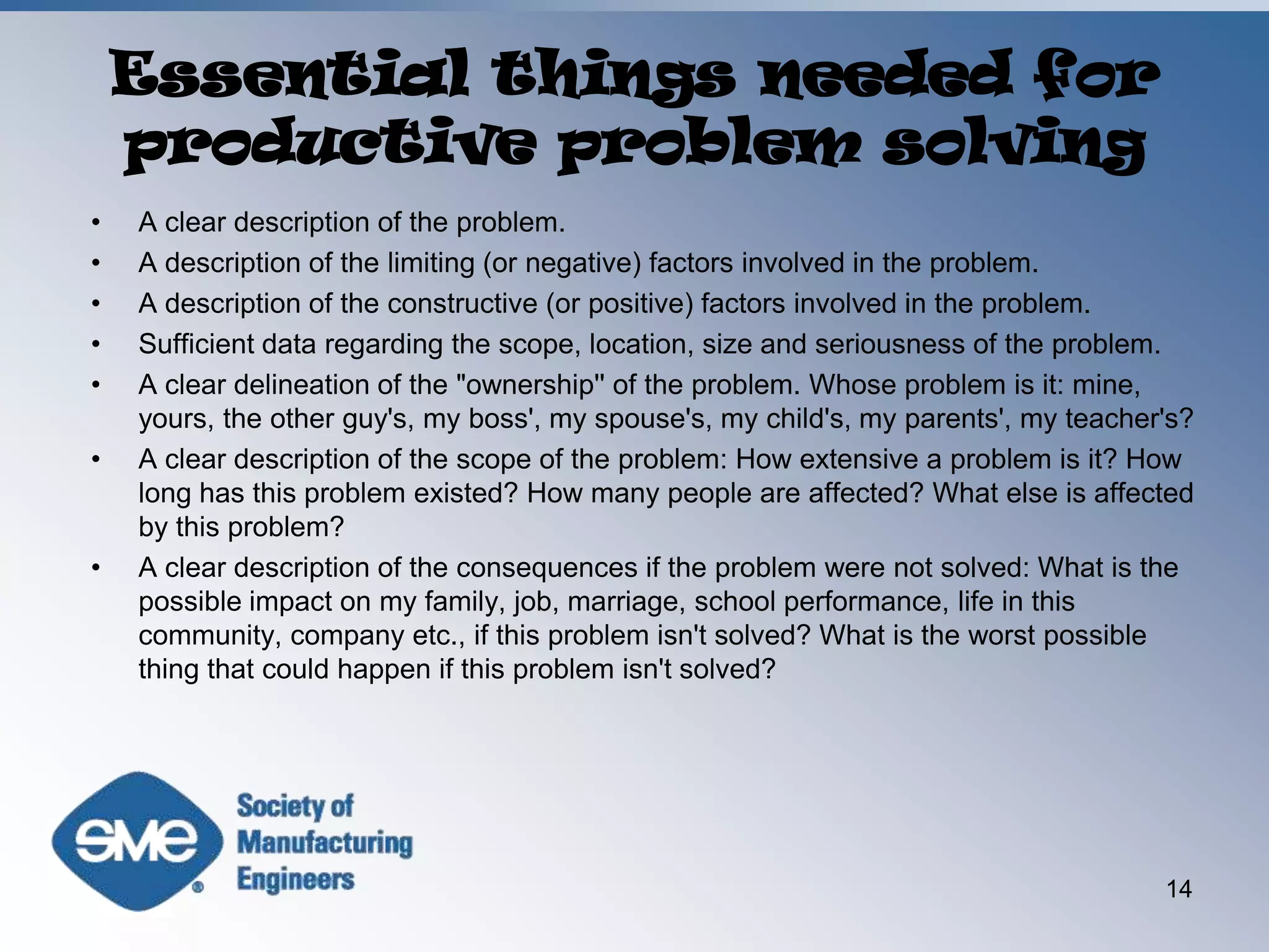 Essential things needed for productive problem solvingA clear description of the problem.A description of the limiting (or negative) factors involved in the problem.A description of the constructive (or positive) factors involved in the problem.Sufficient data regarding the scope, location, size and seriousness of the problem.A clear delineation of the "ownership'' of the problem. Whose problem is it: mine, yours, the other guy's, my boss', my spouse's, my child's, my parents', my teacher's?A clear description of the scope of the problem: How extensive a problem is it? How long has this problem existed? How many people are affected? What else is affected by this problem?A clear description of the consequences if the problem were not solved: What is the possible impact on my family, job, marriage, school performance, life in this community, company etc., if this problem isn't solved? What is the worst possible thing that could happen if this problem isn't solved?14