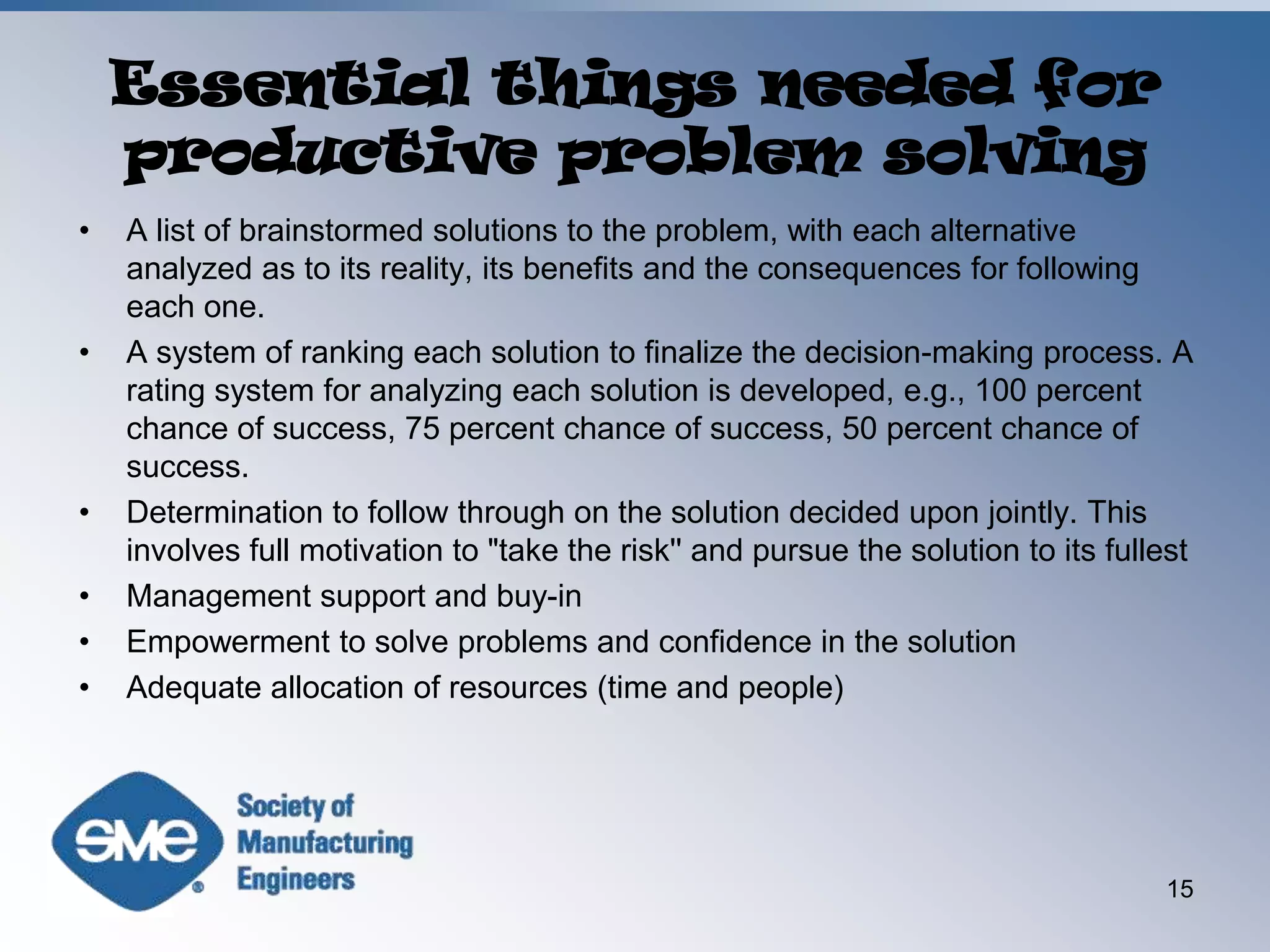 Essential things needed for productive problem solvingA list of brainstormed solutions to the problem, with each alternative analyzed as to its reality, its benefits and the consequences for following each one.A system of ranking each solution to finalize the decision-making process. A rating system for analyzing each solution is developed, e.g., 100 percent chance of success, 75 percent chance of success, 50 percent chance of success.Determination to follow through on the solution decided upon jointly. This involves full motivation to "take the risk'' and pursue the solution to its fullestManagement support and buy-inEmpowerment to solve problems and confidence in the solutionAdequate allocation of resources (time and people)15
