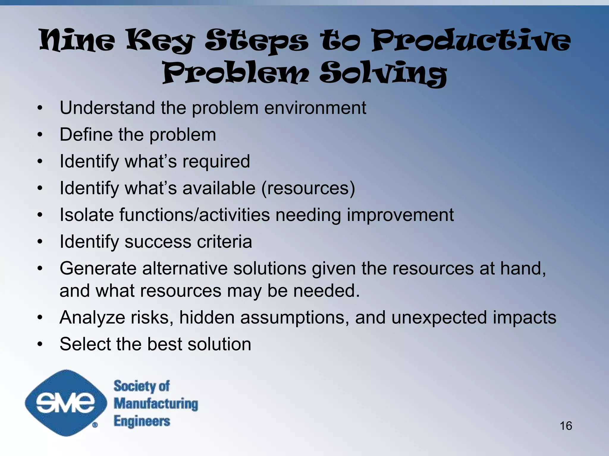 Nine Key Steps to Productive Problem SolvingUnderstand the problem environmentDefine the problemIdentify what’s requiredIdentify what’s available (resources)Isolate functions/activities needing improvementIdentify success criteriaGenerate alternative solutions given the resources at hand, and what resources may be needed.Analyze risks, hidden assumptions, and unexpected impactsSelect the best solution16
