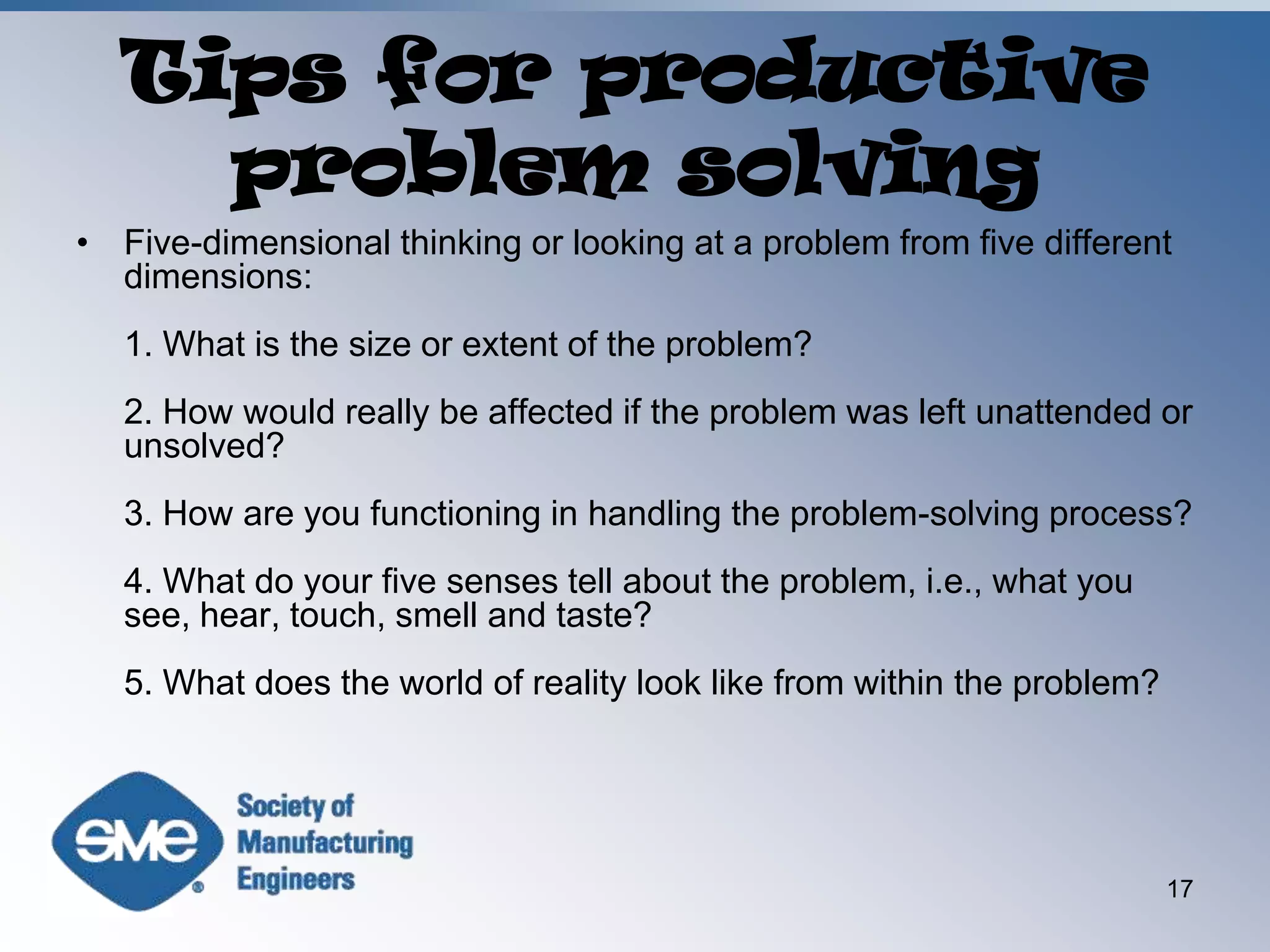 Tips for productive problem solvingFive-dimensional thinking or looking at a problem from five different dimensions:1. What is the size or extent of the problem?2. How would really be affected if the problem was left unattended or unsolved?3. How are you functioning in handling the problem-solving process?4. What do your five senses tell about the problem, i.e., what you see, hear, touch, smell and taste?5. What does the world of reality look like from within the problem?17