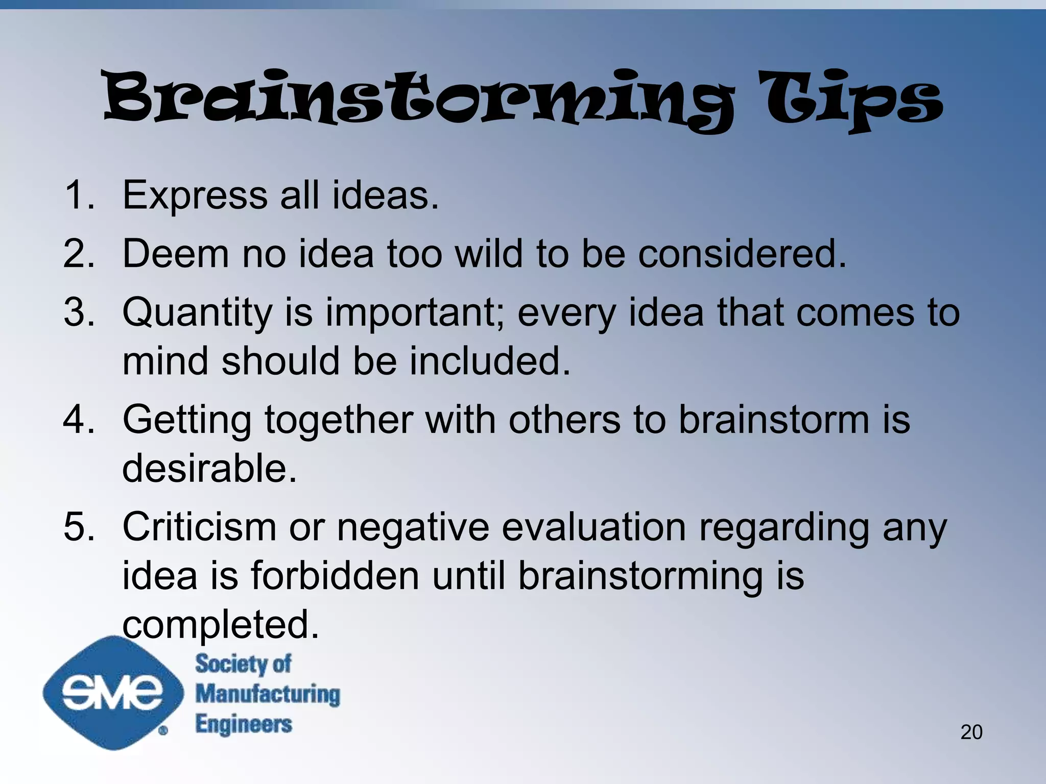 Brainstorming TipsExpress all ideas.Deem no idea too wild to be considered.Quantity is important; every idea that comes to mind should be included.Getting together with others to brainstorm is desirable.Criticism or negative evaluation regarding any idea is forbidden until brainstorming is completed.20