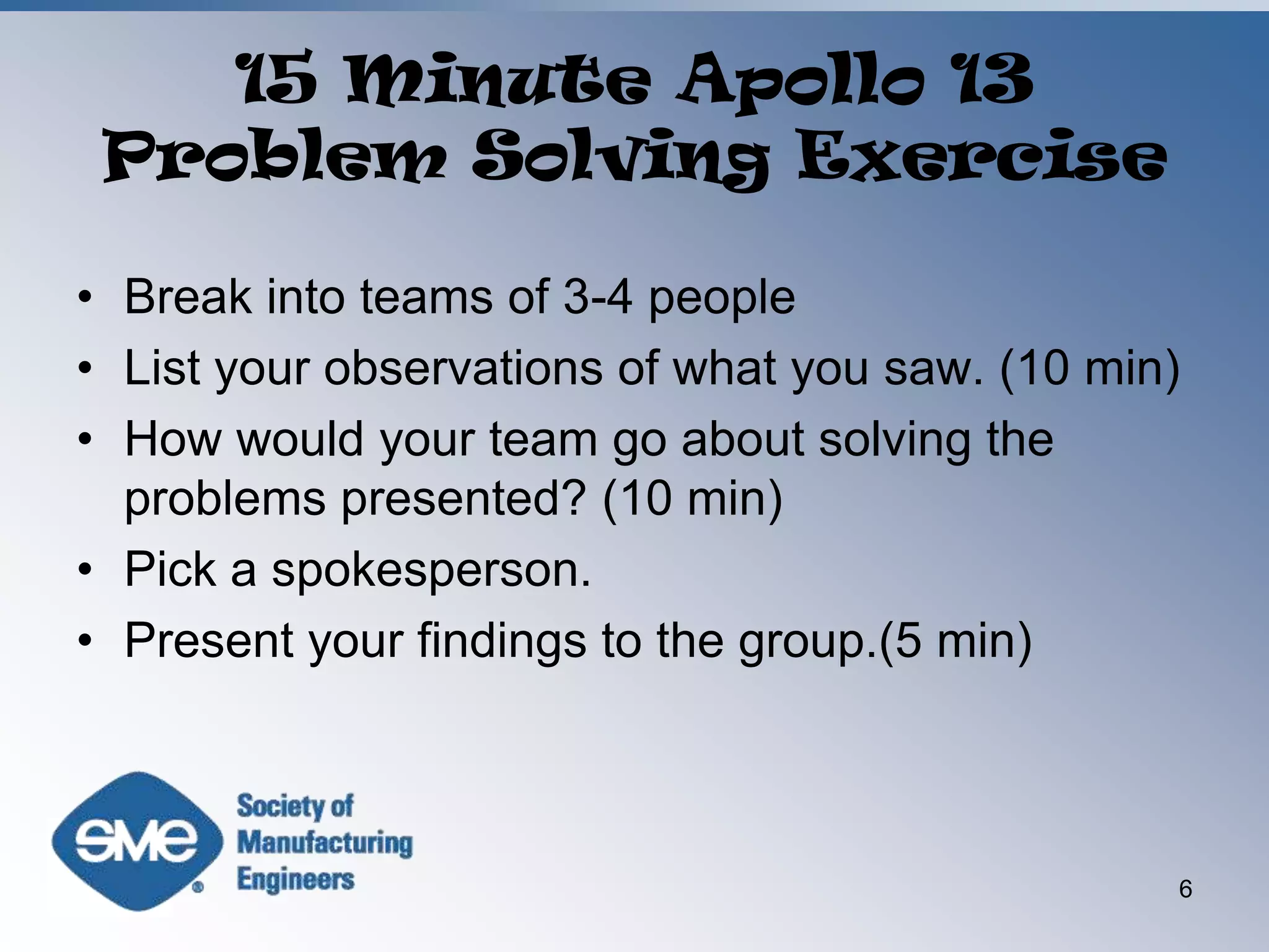 15 Minute Apollo 13 Problem Solving ExerciseBreak into teams of 3-4 peopleList your observations of what you saw. (10 min)How would your team go about solving the problems presented? (10 min)Pick a spokesperson.Present your findings to the group.(5 min)6