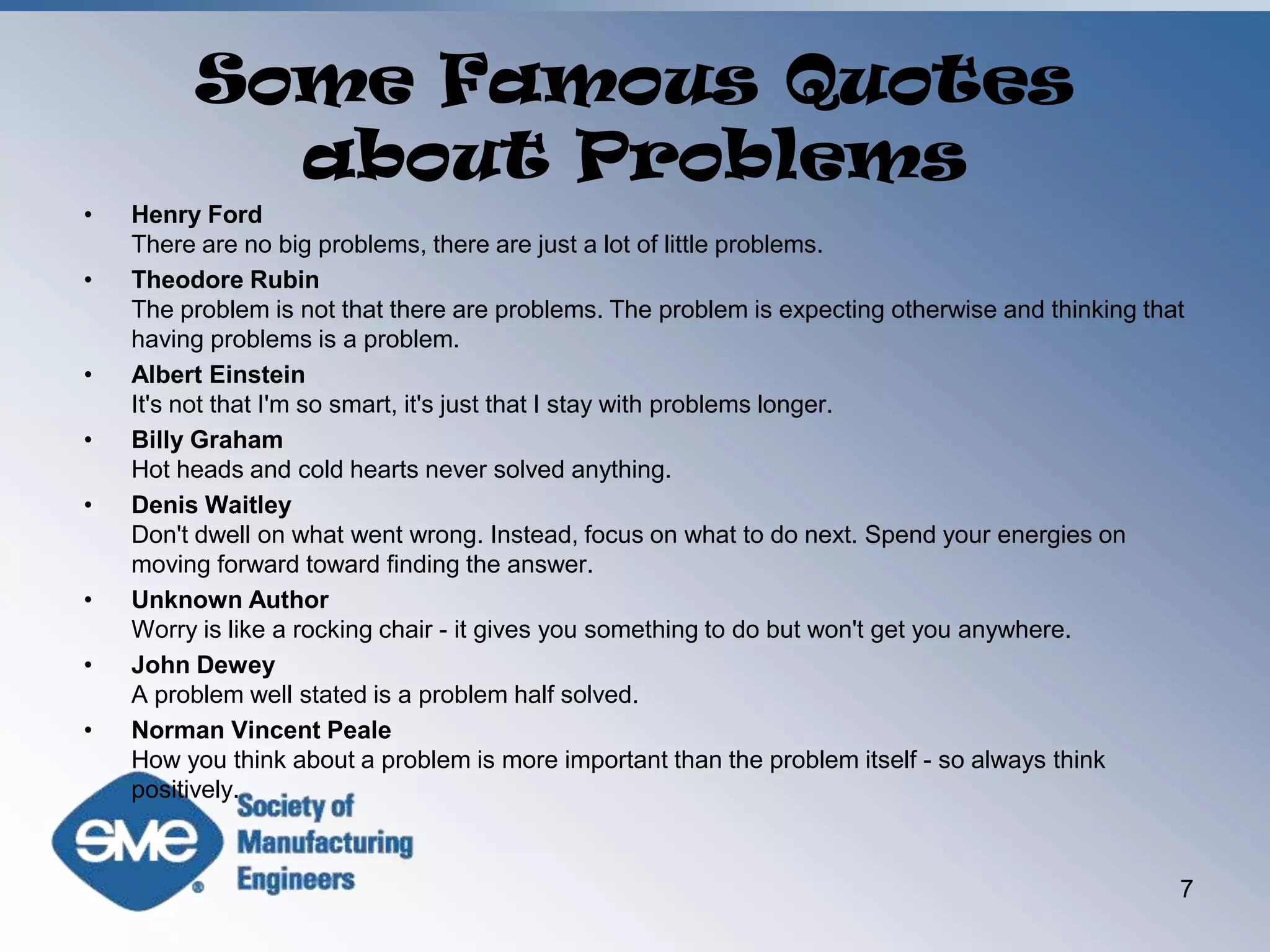 Some Famous Quotes about ProblemsHenry FordThere are no big problems, there are just a lot of little problems. Theodore RubinThe problem is not that there are problems. The problem is expecting otherwise and thinking that having problems is a problem. Albert EinsteinIt's not that I'm so smart, it's just that I stay with problems longer. Billy GrahamHot heads and cold hearts never solved anything. Denis WaitleyDon't dwell on what went wrong. Instead, focus on what to do next. Spend your energies on moving forward toward finding the answer. Unknown AuthorWorry is like a rocking chair - it gives you something to do but won't get you anywhere. John DeweyA problem well stated is a problem half solved. Norman Vincent PealeHow you think about a problem is more important than the problem itself - so always think positively. 7