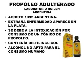 PROPÓLEO ADULTERADO
        LABORATORIO HUILEN
            ARGENTINA
• AGOSTO 1992 ARGENTINA.
• EXTRAÑA ENFERMEDAD APARECE EN
  LA PLATA.
• SE DEBE A LA INTOXICACIÓN POR
  CONSUMO DE UN TÓNICO DE
  PROPOLEO.
• CONTENÍA DIETILINGLICOL
• ALCOHOL NO APTO PARA EL
  CONSUMO HUMANO
 