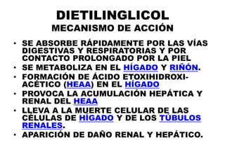 DIETILINGLICOL
       MECANISMO DE ACCIÓN
• SE ABSORBE RÁPIDAMENTE POR LAS VÍAS
  DIGESTIVAS Y RESPIRATORIAS Y POR
  CONTACTO PROLONGADO POR LA PIEL
• SE METABOLIZA EN EL HÍGADO Y RIÑÓN.
• FORMACIÓN DE ÁCIDO ETOXIHIDROXI-
  ACÉTICO (HEAA) EN EL HÍGADO
• PROVOCA LA ACUMULACIÓN HEPÁTICA Y
  RENAL DEL HEAA
• LLEVA A LA MUERTE CELULAR DE LAS
  CÉLULAS DE HÍGADO Y DE LOS TÚBULOS
  RENALES.
• APARICIÓN DE DAÑO RENAL Y HEPÁTICO.
 