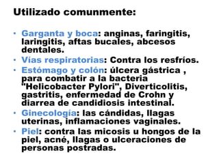Utilizado comunmente:

• Garganta y boca: anginas, faringitis,
  laringitis, aftas bucales, abcesos
  dentales.
• Vías respiratorias: Contra los resfríos.
• Estómago y colón: úlcera gástrica ,
  para combatir a la bacteria
  "Helicobacter Pylori", Diverticolitis,
  gastritis, enfermedad de Crohn y
  diarrea de candidiosis intestinal.
• Ginecología: las cándidas, llagas
  uterinas, inflamaciones vaginales.
• Piel: contra las micosis u hongos de la
  piel, acné, llagas o ulceraciones de
  personas postradas.
 