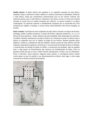 Análise técnica: O dobre pórtico dos propíleos é un magnífico exemplo de orde dórico,
hexástilo. Úsase o mármore en todo o edificio e o sistema construtivo é adintelado. Utilizouse
a orde dórico, aínda que comentamos anteriormente que no seu interior eríxense seis
columnas jónicas, pero a orde dórico é maioritario. Sen basea, arrinca un fuste (con éntasis)
estriado en aresta viva cun capitel composto por collarino, un equino convexo e un ábaco
cuadrangular. As columnas soportan o entablamento composto por un arquitrabe liso, friso
composto por triglifos e metopas e cornixa saínte, desenvolvendo unha forma triangular ou
frontón.
Autor e tempo: O período de maior esplendor da polis clásica coincidiu coa figura de Pericles,
estratega, orador e político ateniense. O século de Pericles, segunda metade do s. V a. C, é o
Século de Ouro ateniense. Soubo rodearse das personalidades máis destacadas do momento,
en política, filosofía, arquitectura, escultura, historia, etc. Fomentou as artes e as letras e deu a
Atenas un esplendor que non se repetiu ao longo da súa historia. Realizou grandes obras
públicas e mellorou a calidade de vida dos cidadáns. Desde o punto de vista artístico, Pericles
impulsou importantes programas construtivos: a reconstrución do templo de Zeus en Olimpia,
a reconstrución do templo de Apolo en Delfos, a construción da Acrópole, todo iso púidose
levar a cabo grazas ao financiamento dos tesouros da Confederación de Delos. Entre os
grandes artistas dos que se cara a rodear Pericles, destaquemos a Fidias e con el a Mnesicles,
Ictino e Calícrates. Como dixemos, nalgunha outra ocasión, a coincidencia destes artistas
nunha época na que foi posible o seu desenvolvemento artístico, dará lugar a unha etapa
culminante na Historia artística de Occidente.
 