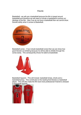 Prop list


Basketball - we will use a basketball because the film is based around
basketball and therefore we will need to include a basketball to portray our
ideology of the film. Also if we do not have a basketball then we cannot show
Daniels ability when it comes to Basketball.




Basketball cones – If we include basketball cones then we can show how
good Daniel is at dribbling because he will be able to dribble through the
cones easily. This consequently shows his talent at basketball.




Basketball Apparel – This will include: basketball shoes, shorts and a
basketball jersey. This contributes to the reading that Daniel is a basketball
player. This will also make the film look more professional if Daniel is dressed
in basketball apparel.
 
