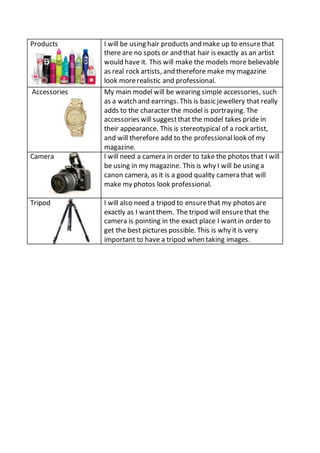 Products 
I will be using hair products and make up to ensure that 
there are no spots or and that hair is exactly as an artist 
would have it. This will make the models more believable 
as real rock artists, and therefore make my magazine 
look more realistic and professional. 
Accessories My main model will be wearing simple accessories, such 
as a watch and earrings. This is basic jewellery that really 
adds to the character the model is portraying. The 
accessories will suggest that the model takes pride in 
their appearance. This is stereotypical of a rock artist, 
and will therefore add to the professional look of my 
magazine. 
Camera I will need a camera in order to take the photos that I will 
be using in my magazine. This is why I will be using a 
canon camera, as it is a good quality camera that will 
make my photos look professional. 
Tripod I will also need a tripod to ensure that my photos are 
exactly as I want them. The tripod will ensure that the 
camera is pointing in the exact place I want in order to 
get the best pictures possible. This is why it is very 
important to have a tripod when taking images. 
