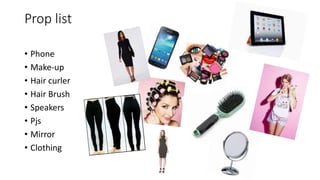 Prop list
• Phone
• Make-up
• Hair curler
• Hair Brush
• Speakers
• Pjs
• Mirror
• Clothing
 