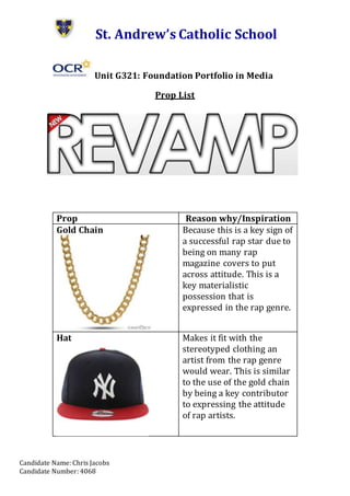 Candidate Name: Chris Jacobs
Candidate Number: 4068
St. Andrew’s Catholic School
Unit G321: Foundation Portfolio in Media
Prop List
Prop Reason why/Inspiration
Gold Chain Because this is a key sign of
a successful rap star due to
being on many rap
magazine covers to put
across attitude. This is a
key materialistic
possession that is
expressed in the rap genre.
Hat Makes it fit with the
stereotyped clothing an
artist from the rap genre
would wear. This is similar
to the use of the gold chain
by being a key contributor
to expressing the attitude
of rap artists.
 