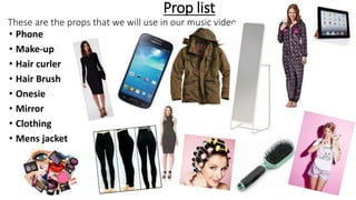 Prop list
These are the props that we will use in our music video.
• Phone
• Make-up
• Hair curler
• Hair Brush
• Onesie
• Mirror
• Clothing
• Mens jacket
 