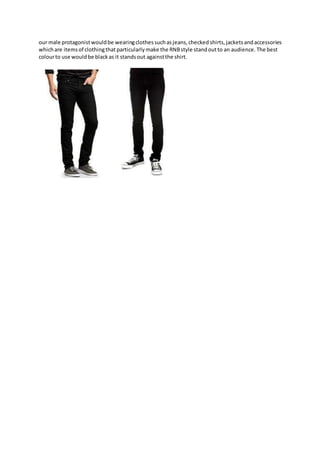 our male protagonistwouldbe wearingclothessuchasjeans,checked shirts, jacketsandaccessories
whichare itemsof clothingthat particularly make the RNBstyle standoutto an audience. The best
colourto use wouldbe blackas it standsout againstthe shirt.
 