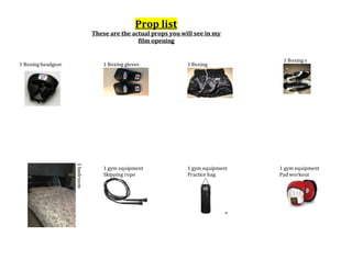 Prop list
These are the actual props you will see in my
film opening
1 Boxing headgear 1 Boxing gloves 1 Boxing
shorts
1 Boxing s
hoes
1bedroom
1 gym equipment
Skipping rope
pes
1 gym equipment
Practice bag
g
1 gym equipment
Pad workout
rkout