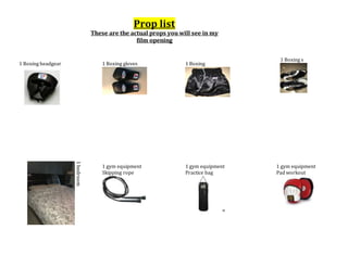 Prop list
These are the actual props you will see in my
film opening
1 Boxing headgear 1 Boxing gloves 1 Boxing
shorts
1 Boxing s
hoes
1bedroom
1 gym equipment
Skipping rope
pes
1 gym equipment
Practice bag
g
1 gym equipment
Pad workout
rkout
 