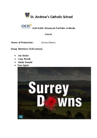 St. Andrew’s Catholic School
Unit G324: Advanced Portfolio in Media
Prop List
Name of Production: Surrey Downs
Group Members (Full names):
 Joe Dolan
 Lizzy Plumb
 Abbie Ronald
 Tom Spink
 