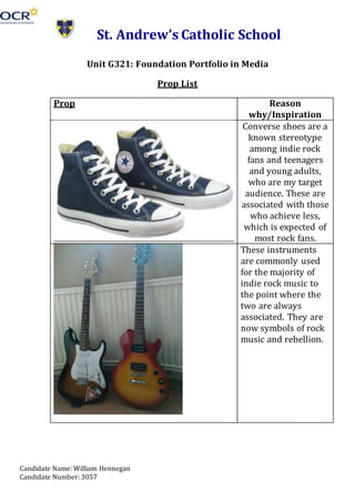 Candidate Name: William Hennegan
Candidate Number: 3057
St. Andrew’s Catholic School
Unit G321: Foundation Portfolio in Media
Prop List
Prop Reason
why/Inspiration
Converse shoes are a
known stereotype
among indie rock
fans and teenagers
and young adults,
who are my target
audience. These are
associated with those
who achieve less,
which is expected of
most rock fans.
These instruments
are commonly used
for the majority of
indie rock music to
the point where the
two are always
associated. They are
now symbols of rock
music and rebellion.
 