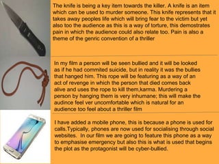 The knife is being a key item towards the killer. A knife is an item
which can be used to murder someone. This knife represents that it
takes away peoples life which will bring fear to the victim but yet
also too the audience as this is a way of torture, this demostrates
pain in which the audience could also relate too. Pain is also a
theme of the genric convention of a thriller
In my film a person will be seen bullied and it will be looked
as if he had commited suicide, but in reality it was the bullies
that hanged him. This rope will be featuring as a way of an
act of revenge in which the person that died comes back
alive and uses the rope to kill them,karma. Murdering a
person by hanging them is very inhumane; this will make the
audince feel ver uncomfortable which is natural for an
audience too feel about a thriller film
I have added a mobile phone, this is because a phone is used for
calls.Typically, phones are now used for socialising through social
websites. In our film we are going to feature this phone as a way
to emphasise emergency but also this is what is used that begins
the plot as the protagonist will be cyber-bullied.
 