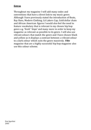 Dan Sgarbini
2005
Extras
Throughout my magazine I will add many codes and
conventions that have a direct link to my music genre.
Although I have previously stated the introduction of Beats,
Ray Bans, Modern Clothing, LA Lakers Cap, Gold dollar chain
and African American figures I would also feel the need to
feature vocabulary that is relevant to my chosen hip hop
genre e.g. ‘fresh’ ‘dope’ and many more in order to keep my
magazine as relevant as possible to its genre. I will also use
vibrant colours that match the genre and I have chosen black
and yellow as it displays a contrast between a vibrant colour
to a dark colour which suits the genre massively. Vibe
magazine that are a highly successful hip hop magazine also
use this colour scheme.
 