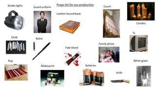 Strobe lights Props list for our production
Knife
Candles
White gown
Fake blood
Couch
Leather bound book
Rug
Tv
Makeup kit
Guard uniform
BatonChalk
Batteries
Family photo
 