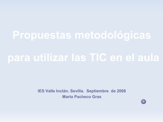 Propuestas metodológicas

para utilizar las TIC en el aula

      IES Valle Inclán. Sevilla. Septiembre de 2008
                   Marta Pacheco Gras
 
